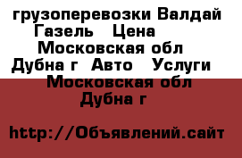 грузоперевозки Валдай Газель › Цена ­ 15 - Московская обл., Дубна г. Авто » Услуги   . Московская обл.,Дубна г.